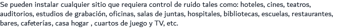 Se pueden instalar cualquier sitio que requiera control de ruido tales como: hoteles, cines, teatros, auditorios, estudios de grabación, oficinas, salas de juntas, hospitales, bibliotecas, escuelas, restaurantes, bares, cafeterías, casa hogar , cuartos de juego y TV, etc.